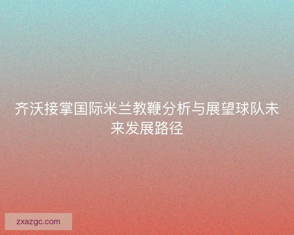 齐沃接掌国际米兰教鞭分析与展望球队未来发展路径