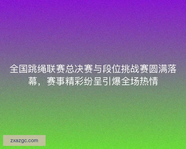 全国跳绳联赛总决赛与段位挑战赛圆满落幕，赛事精彩纷呈引爆全场热情